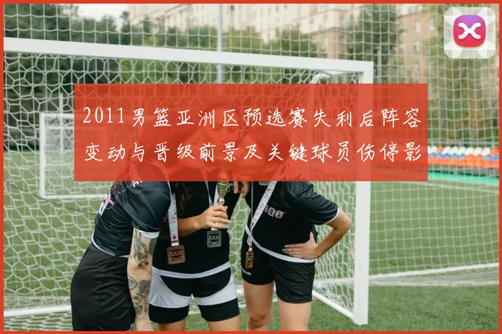 2011男篮亚洲区预选赛失利后阵容变动与晋级前景及关键球员伤停影响