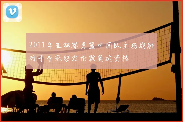 2011年亚锦赛男篮中国队主场战胜对手夺冠锁定伦敦奥运资格
