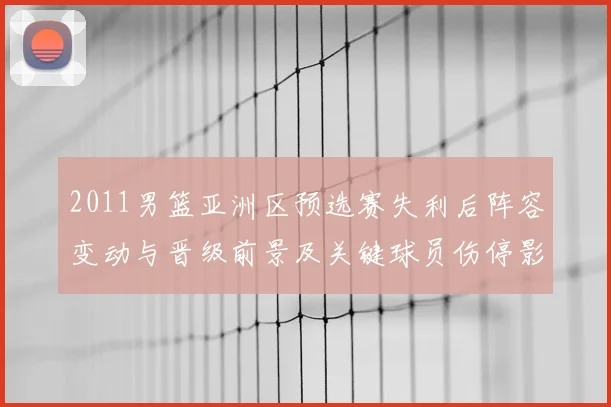 2011男篮亚洲区预选赛失利后阵容变动与晋级前景及关键球员伤停影响