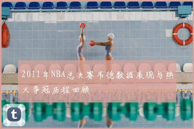 2011年NBA总决赛韦德数据表现与热火争冠历程回顾