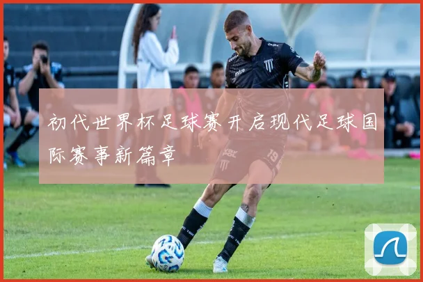 初代世界杯足球赛开启现代足球国际赛事新篇章