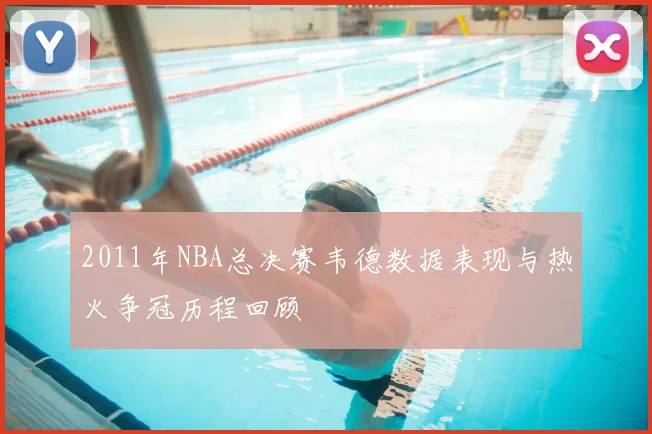 2011年NBA总决赛韦德数据表现与热火争冠历程回顾