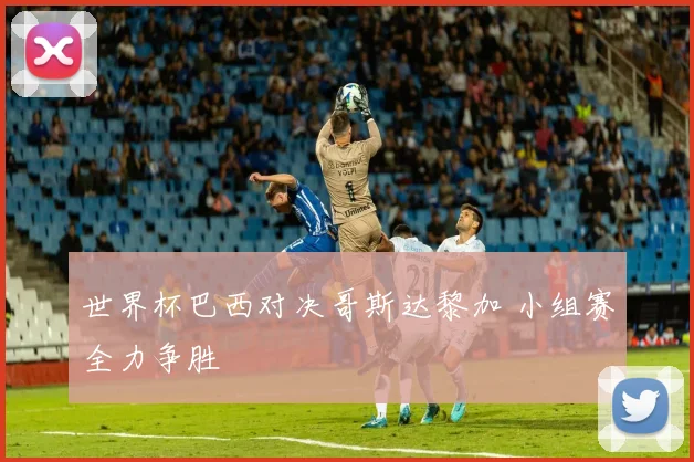 世界杯巴西对决哥斯达黎加 小组赛全力争胜