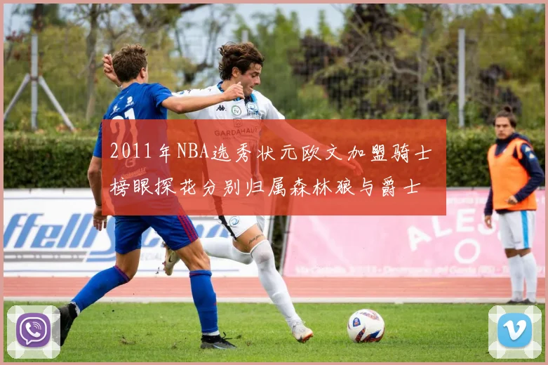 2011年NBA选秀状元欧文加盟骑士 榜眼探花分别归属森林狼与爵士