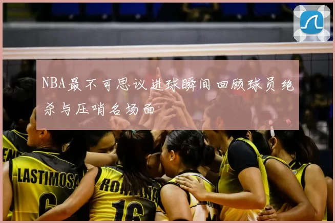 NBA最不可思议进球瞬间回顾球员绝杀与压哨名场面