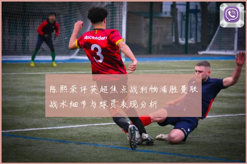 陈熙荣评英超焦点战利物浦胜曼联战术细节与球员表现分析