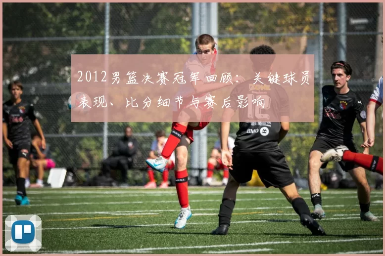 2012男篮决赛冠军回顾：关键球员表现、比分细节与赛后影响
