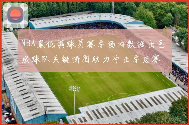 NBA最低调球员赛季场均数据出色 成球队关键拼图助力冲击季后赛