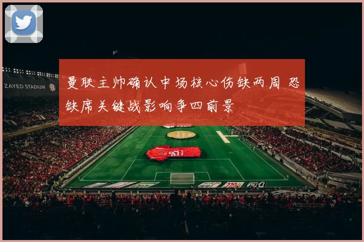 曼联主帅确认中场核心伤缺两周 恐缺席关键战影响争四前景