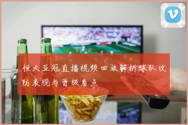 恒大亚冠直播视频回放解析球队攻防表现与晋级看点