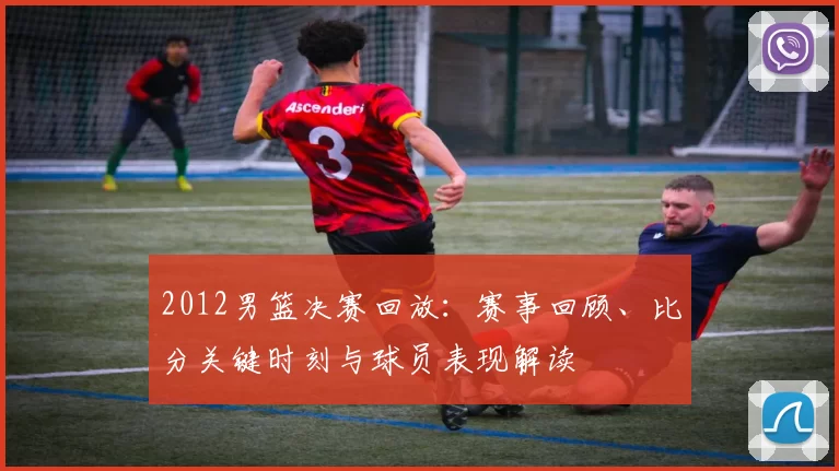 2012男篮决赛回放：赛事回顾、比分关键时刻与球员表现解读