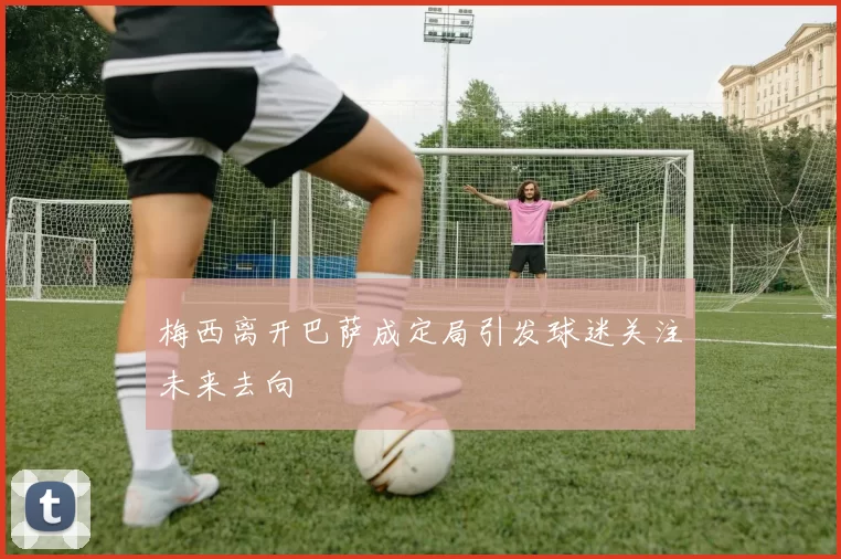 梅西离开巴萨成定局引发球迷关注未来去向