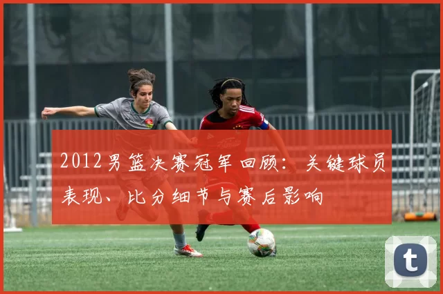 2012男篮决赛冠军回顾:关键球员表现、比分细节与赛后影响