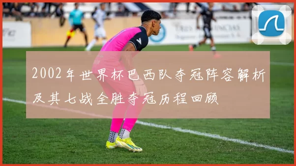 2002年世界杯巴西队夺冠阵容解析及其七战全胜夺冠历程回顾