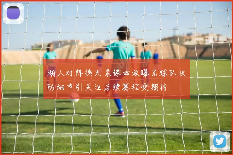 湖人对阵热火录像回放曝光球队攻防细节引关注后续赛程受期待