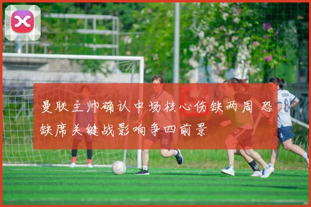 曼联主帅确认中场核心伤缺两周 恐缺席关键战影响争四前景