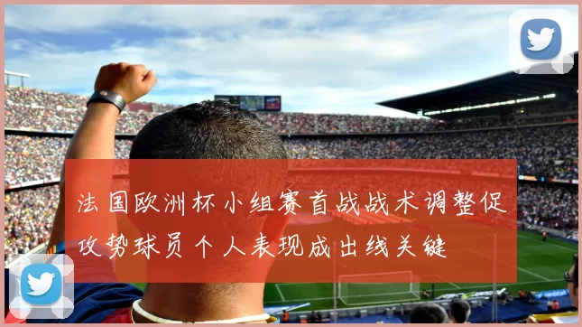 法国欧洲杯小组赛首战战术调整促攻势球员个人表现成出线关键