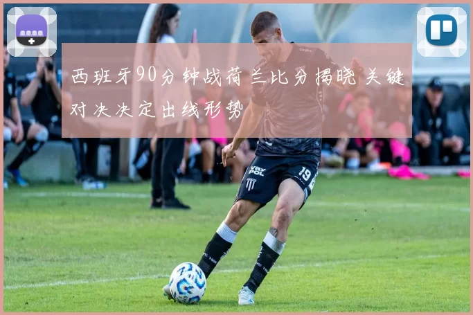 西班牙90分钟战荷兰比分揭晓 关键对决决定出线形势