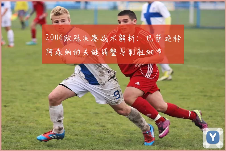 2006欧冠决赛战术解析：巴萨逆转阿森纳的关键调整与制胜细节