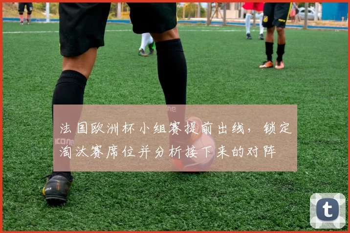 法国欧洲杯小组赛提前出线,锁定淘汰赛席位并分析接下来的对阵