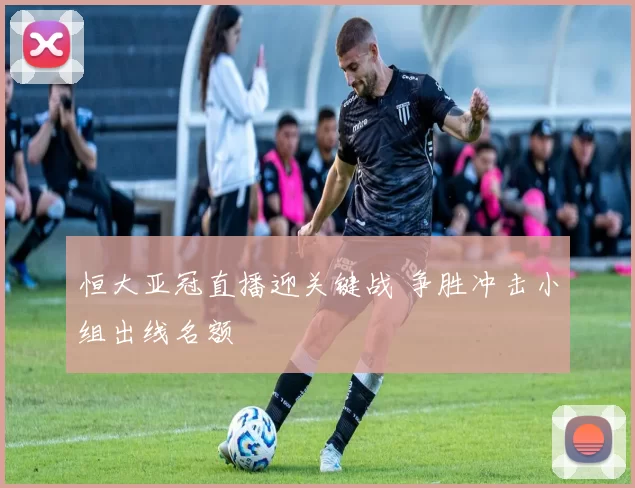 恒大亚冠直播迎关键战 争胜冲击小组出线名额