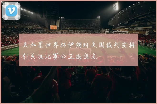 美加墨世界杯伊朗对美国裁判安排引关注比赛公正成焦点