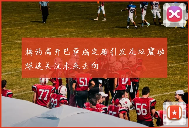 梅西离开巴萨成定局引发足坛震动球迷关注未来去向