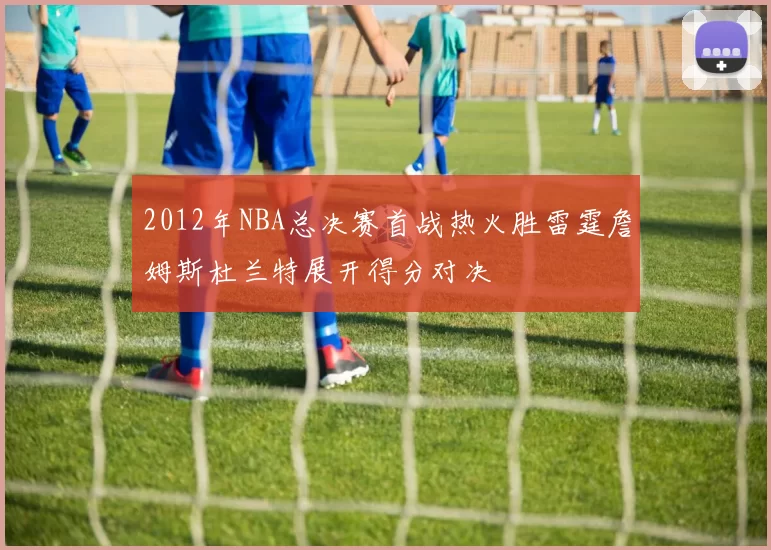 2012年NBA总决赛首战热火胜雷霆詹姆斯杜兰特展开得分对决