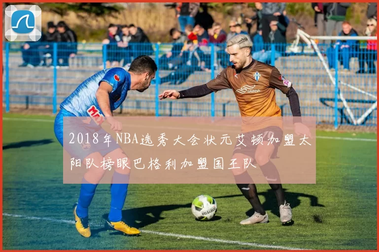 2018年NBA选秀大会状元艾顿加盟太阳队榜眼巴格利加盟国王队