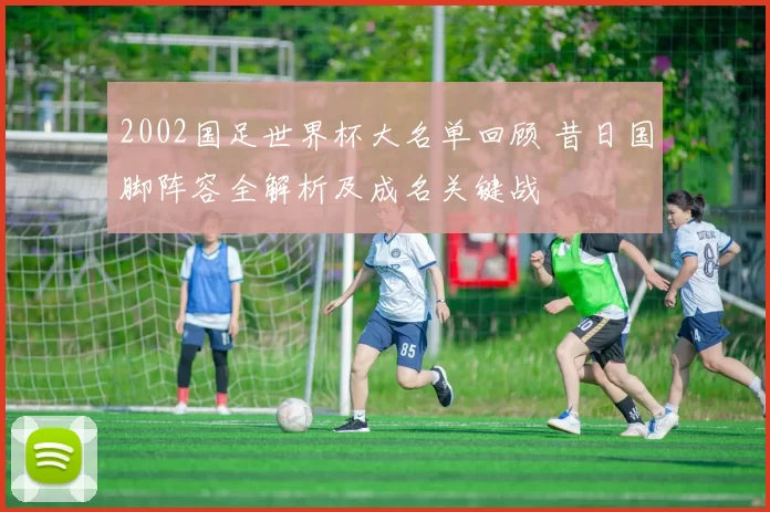 2002国足世界杯大名单回顾 昔日国脚阵容全解析及成名关键战