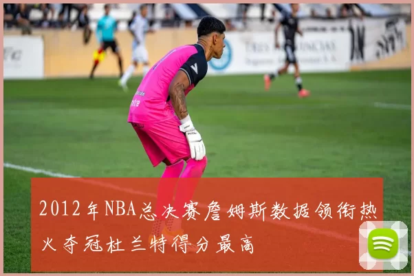 2012年NBA总决赛詹姆斯数据领衔热火夺冠杜兰特得分最高