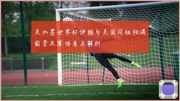 美加墨世界杯伊朗与美国同组相遇前景及赛场看点解析