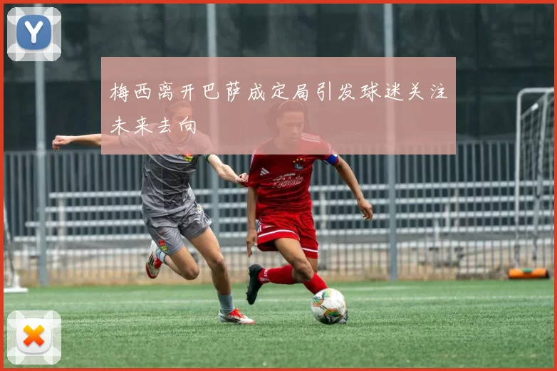 梅西离开巴萨成定局引发球迷关注未来去向