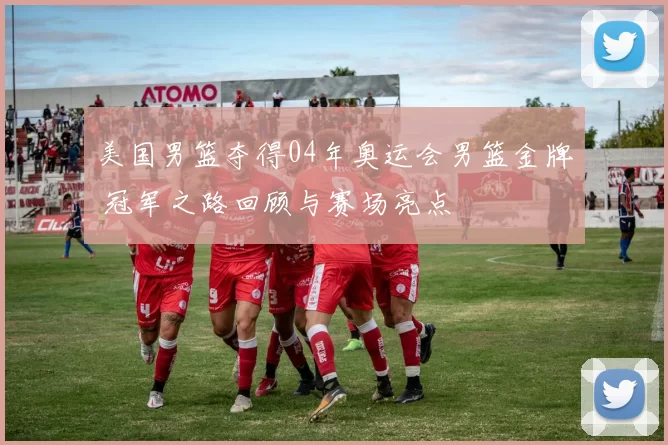 美国男篮夺得04年奥运会男篮金牌 冠军之路回顾与赛场亮点